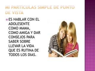  ES

HABLAR CON EL
ADOLESENTE
COMO MAMA,
COMO AMIGA Y DAR
CONSEJOS PARA
SABER SOBRE
LLEVAR LA VIDA
QUE ES RUTINA DE
TODOS LOS DIAS.

 