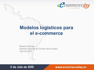 Modelos logísticos para
el e-commerce
Ricardo Quiroga
Gerente General de Correos del Ecuador
Julio de 2015
 