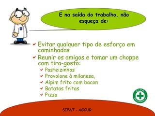 SIPAT - AGCUR
Evitar qualquer tipo de esforço em
caminhadas
Reunir os amigos e tomar um choppe
com tira-gosto:
Pasteizinhos
Provolone à milanesa,
Aipim frito com bacon
Batatas fritas
Pizza
E na saída do trabalho, não
esqueça de:
 