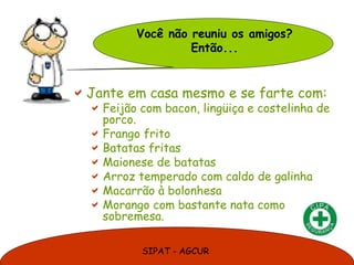 SIPAT - AGCUR
Jante em casa mesmo e se farte com:
Feijão com bacon, lingüiça e costelinha de
porco.
Frango frito
Batatas fritas
Maionese de batatas
Arroz temperado com caldo de galinha
Macarrão à bolonhesa
Morango com bastante nata como
sobremesa.
Você não reuniu os amigos?
Então...
 