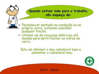 Quando estiver indo para o trabalho,
               não esqueça de:

 Permanecer sentado na condução ou no
  próprio carro, evitando caminhar
  qualquer trecho.
 Utilizar-se de recursos elétricos até
  mesmo para abrir/fechar os vidros do
  carro.

 Isto vai diminuir o seu colesterol bom e
        aumentar o colesterol mau.




             SIPAT - AGCUR
 