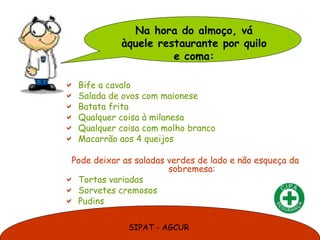Na hora do almoço, vá
             àquele restaurante por quilo
                       e coma:

   Bife a cavalo
   Salada de ovos com maionese
   Batata frita
   Qualquer coisa à milanesa
   Qualquer coisa com molho branco
   Macarrão aos 4 queijos

 Pode deixar as saladas verdes de lado e não esqueça da
                        sobremesa:
 Tortas variadas
 Sorvetes cremosos
 Pudins


               SIPAT - AGCUR
 