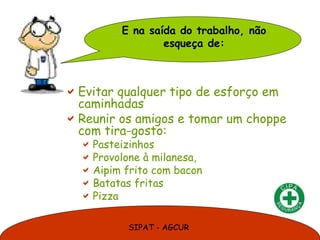 E na saída do trabalho, não
                 esqueça de:



 Evitar qualquer tipo de esforço em
  caminhadas
 Reunir os amigos e tomar um choppe
  com tira-gosto:
   Pasteizinhos
   Provolone à milanesa,
   Aipim frito com bacon
   Batatas fritas
   Pizza

           SIPAT - AGCUR
 