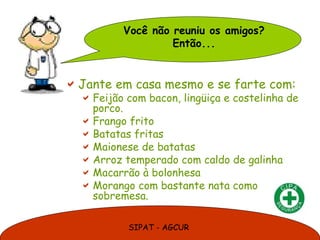 Você não reuniu os amigos?
                   Então...


 Jante em casa mesmo e se farte com:
   Feijão com bacon, lingüiça e costelinha de
    porco.
   Frango frito
   Batatas fritas
   Maionese de batatas
   Arroz temperado com caldo de galinha
   Macarrão à bolonhesa
   Morango com bastante nata como
    sobremesa.

           SIPAT - AGCUR
 