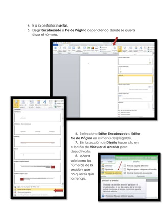 4. Ir a la pestaña Insertar.
5. Elegir Encabezado o Pie de Página dependiendo donde se quiera
   situar el número.




                             6. Selecciona Editar Encabezado o Editar
                         Pie de Página en el menú desplegable.
                             7. En la sección de Diseño hacer clic en
                         el botón de Vincular al anterior para
                         desactivarlo.
                             8. Ahora
                         solo borra los
                         números de la
                         seccion que
                         no quieres que
                         los tenga.
 