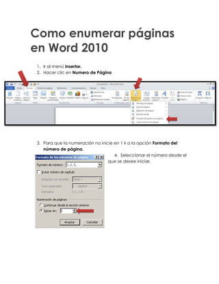Como enumerar páginas
en Word 2010
1. Ir al menú Insertar.
2. Hacer clic en Numero de Página




3. Para que la numeración no inicie en 1 ir a la opción Formato del
   número de página.
                                    4. Seleccionar el número desde el
                                 que se desee iniciar.
 