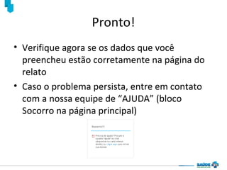 Pronto!
• Verifique agora se os dados que você
preencheu estão corretamente na página do
relato
• Caso o problema persista, entre em contato
com a nossa equipe de “AJUDA” (bloco
Socorro na página principal)

 