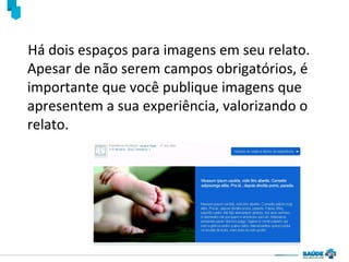 Há dois espaços para imagens em seu relato.
Apesar de não serem campos obrigatórios, é
importante que você publique imagens que
apresentem a sua experiência, valorizando o
relato.

 
