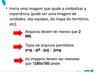 • Insira uma imagem que ajude a simbolizar a
experiência (pode ser uma imagem de
unidades, das equipes, do mapa do território,
etc).
Arquivos devem ter menos que 2
MB.
Tipos de arquivos permitidos:
png - gif - jpg - jpeg.
As imagens devem ser menores
que 1280x780 pixels

 