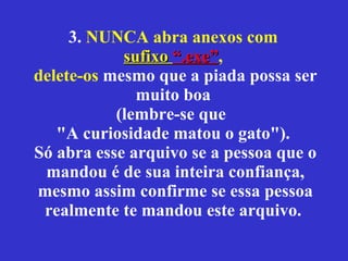 3.  NUNCA abra anexos com  sufixo  “.exe” ,  delete-os  mesmo que a piada possa ser muito boa  (lembre-se que  "A curiosidade matou o gato").  Só abra esse arquivo se a pessoa que o mandou é de sua inteira confiança, mesmo assim confirme se essa pessoa realmente te mandou este arquivo.  