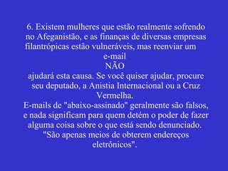6. Existem mulheres que estão realmente sofrendo no Afeganistão, e as finanças de diversas empresas filantrópicas estão vulneráveis, mas reenviar um  e-mail  NÃO  ajudará esta causa. Se você quiser ajudar, procure seu deputado, a Anistia Internacional ou a Cruz Vermelha.  E-mails de "abaixo-assinado'' geralmente são falsos, e nada significam para quem detém o poder de fazer alguma coisa sobre o que está sendo denunciado.  "São apenas meios de obterem endereços eletrônicos".  