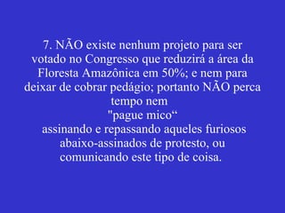 7. NÃO existe nenhum projeto para ser votado no Congresso que reduzirá a área da Floresta Amazônica em 50%; e nem para deixar de cobrar pedágio; portanto NÃO perca tempo nem  "pague mico“  assinando e repassando aqueles furiosos abaixo-assinados de protesto, ou comunicando este tipo de coisa.  
