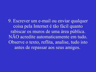 9. Escrever um e-mail ou enviar qualquer coisa pela Internet é tão fácil quanto rabiscar os muros de uma área pública. NÃO acredite automaticamente em tudo. Observe o texto, reflita, analise, tudo isto antes de repassar aos seus amigos.  