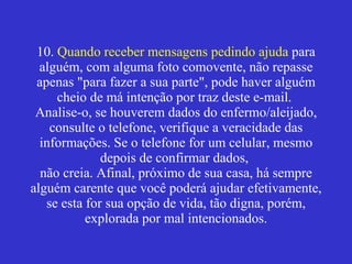 10.  Quando receber mensagens pedindo ajuda  para alguém, com alguma foto comovente, não repasse apenas "para fazer a sua parte", pode haver alguém cheio de má intenção por traz deste e-mail.  Analise-o, se houverem dados do enfermo/aleijado, consulte o telefone, verifique a veracidade das informações. Se o telefone for um celular, mesmo depois de confirmar dados,  não creia. Afinal, próximo de sua casa, há sempre alguém carente que você poderá ajudar efetivamente, se esta for sua opção de vida, tão digna, porém, explorada por mal intencionados. 