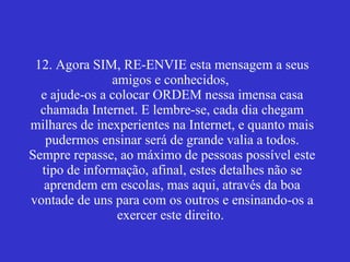 12. Agora SIM, RE-ENVIE esta mensagem a seus amigos e conhecidos,  e ajude-os a colocar ORDEM nessa imensa casa chamada Internet. E lembre-se, cada dia chegam milhares de inexperientes na Internet, e quanto mais pudermos ensinar será de grande valia a todos. Sempre repasse, ao máximo de pessoas possível este tipo de informação, afinal, estes detalhes não se aprendem em escolas, mas aqui, através da boa vontade de uns para com os outros e ensinando-os a exercer este direito.    