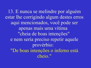 13. E nunca se melindre por alguém estar lhe corrigindo algum destes erros aqui mencionados, você pode ser apenas mais uma vítima  "cheia de boas intenções"  e nem seria preciso repetir aquele provérbio:  "De boas intenções o inferno está cheio." 