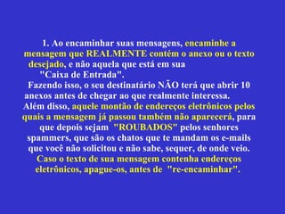 1. Ao encaminhar suas mensagens,  encaminhe a mensagem que REALMENTE contém o anexo ou o texto desejado , e não aquela que está em sua  "Caixa de Entrada".  Fazendo isso, o seu destinatário NÃO terá que abrir 10 anexos antes de chegar ao que realmente interessa.  Além disso,  aquele montão de endereços eletrônicos pelos quais a mensagem já passou também não aparecerá , para que depois sejam  "ROUBADOS"  pelos senhores spammers, que são os chatos que te mandam os e-mails que você não solicitou e não sabe, sequer, de onde veio.  Caso o texto de sua mensagem contenha endereços eletrônicos, apague-os, antes de  "re-encaminhar".  
