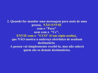 2. Quando for mandar uma mensagem para mais de uma pessoa,  NÃO ENVIE   com  o "Para"  nem com o  "Cc",  ENVIE  com o  "CCO"   (Com cópia oculta),   que NÃO mostra o endereço eletrônico de nenhum destinatário.  A pessoa vai simplesmente recebê-la, mas não saberá quem são os demais destinatários. 
