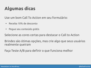Newsletters no WordPress @RafaelFunchal
Algumas dicas
Use um bom Call To Action em seu formulário:
●
Receba 10% de desconto
●
Pegue seu conteúdo grátis
Selecione as cores certas para destacar o Call to Action
Brindes são ótimas opções, mas crie algo que seus usuários
realmente queiram
Faça Teste A/B para definir o que funciona melhor
 