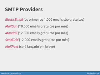 Newsletters no WordPress @RafaelFunchal
SMTP Providers
ElasticEmail (os primeiros 1.000 emails são gratuitos)
MailGun (10.000 emails gratuitos por mês)
Mandrill (12.000 emails gratuitos por mês)
SendGrid (12.000 emails gratuitos por mês)
MailPoet (será lançado em breve)
 