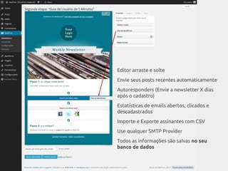 Editor arraste e solte
Envie seus posts recentes automaticamente
Autoresponders (Envie a newsletter X dias
após o cadastro)
Estatísticas de emails abertos, clicados e
descadastrados
Importe e Exporte assinantes com CSV
Use qualquer SMTP Provider
Todos as informações são salvas no seu
banco de dados
 