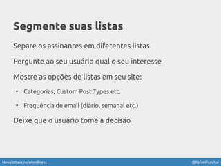 Newsletters no WordPress @RafaelFunchal
Segmente suas listas
Separe os assinantes em diferentes listas
Pergunte ao seu usuário qual o seu interesse
Mostre as opções de listas em seu site:
- Categorias, Custom Post Types etc.
- Frequência de email (diário, semanal etc.)
Deixe que o usuário tome a decisão!
 