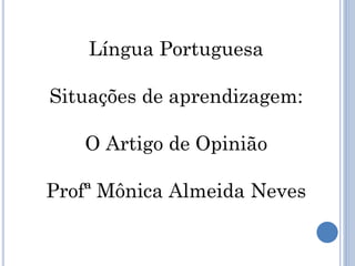 Língua Portuguesa
Situações de aprendizagem:
O Artigo de Opinião
Profª Mônica Almeida Neves
 