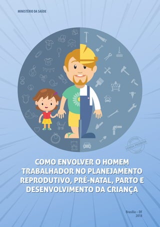 Brasília – DF
2018
COMO ENVOLVER O HOMEM
TRABALHADOR NO PLANEJAMENTO
REPRODUTIVO, PRÉ-NATAL, PARTO E
DESENVOLVIMENTO DA CRIANÇA
COMO ENVOLVER O HOMEM
TRABALHADOR NO PLANEJAMENTO
REPRODUTIVO, PRÉ-NATAL, PARTO E
DESENVOLVIMENTO DA CRIANÇA
MINISTÉRIO DA SAÚDE
 