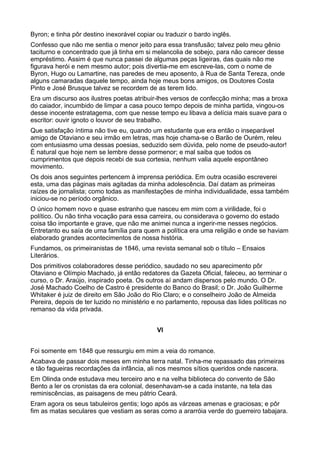 Byron; e tinha pôr destino inexorável copiar ou traduzir o bardo inglês.
Confesso que não me sentia o menor jeito para essa transfusão; talvez pelo meu gênio
taciturno e concentrado que já tinha em si melancolia de sobejo, para não carecer desse
empréstimo. Assim é que nunca passei de algumas peças ligeiras, das quais não me
figurava herói e nem mesmo autor; pois divertia-me em escreve-las, com o nome de
Byron, Hugo ou Lamartine, nas paredes de meu aposento, à Rua de Santa Tereza, onde
alguns camaradas daquele tempo, ainda hoje meus bons amigos, os Doutores Costa
Pinto e José Brusque talvez se recordem de as terem lido.
Era um discurso aos ilustres poetas atribuir-lhes versos de confecção minha; mas a broxa
do caiador, incumbido de limpar a casa pouco tempo depois de minha partida, vingou-os
desse inocente estratagema, com que nesse tempo eu libava a delícia mais suave para o
escritor: ouvir ignoto o louvor de seu trabalho.
Que satisfação íntima não tive eu, quando um estudante que era então o inseparável
amigo de Otaviano e seu irmão em letras, mas hoje chama-se o Barão de Ourém, releu
com entusiasmo uma dessas poesias, seduzido sem dúvida, pelo nome de pseudo-autor!
É natural que hoje nem se lembre desse pormenor; e mal saiba que todos os
cumprimentos que depois recebi de sua cortesia, nenhum valia aquele espontâneo
movimento.
Os dois anos seguintes pertencem à imprensa periódica. Em outra ocasião escreverei
esta, uma das páginas mais agitadas da minha adolescência. Daí datam as primeiras
raízes de jornalista; como todas as manifestações de minha individualidade, essa também
iniciou-se no período orgânico.
O único homem novo e quase estranho que nasceu em mim com a virilidade, foi o
político. Ou não tinha vocação para essa carreira, ou considerava o governo do estado
coisa tão importante e grave, que não me animei nunca a ingerir-me nesses negócios.
Entretanto eu saía de uma família para quem a política era uma religião e onde se haviam
elaborado grandes acontecimentos de nossa história.
Fundamos, os primeiranistas de 1846, uma revista semanal sob o título – Ensaios
Literários.
Dos primitivos colaboradores desse periódico, saudado no seu aparecimento pôr
Otaviano e Olímpio Machado, já então redatores da Gazeta Oficial, faleceu, ao terminar o
curso, o Dr. Araújo, inspirado poeta. Os outros aí andam dispersos pelo mundo. O Dr.
José Machado Coelho de Castro é presidente do Banco do Brasil; o Dr. João Guilherme
Whitaker é juiz de direito em São João do Rio Claro; e o conselheiro João de Almeida
Pereira, depois de ter luzido no ministério e no parlamento, repousa das lides políticas no
remanso da vida privada.


                                             VI


Foi somente em 1848 que ressurgiu em mim a veia do romance.
Acabava de passar dois meses em minha terra natal. Tinha-me repassado das primeiras
e tão fagueiras recordações da infância, ali nos mesmos sítios queridos onde nascera.
Em Olinda onde estudava meu terceiro ano e na velha biblioteca do convento de São
Bento a ler os cronistas da era colonial, desenhavam-se a cada instante, na tela das
reminiscências, as paisagens de meu pátrio Ceará.
Eram agora os seus tabuleiros gentis; logo após as várzeas amenas e graciosas; e pôr
fim as matas seculares que vestiam as seras como a ararróia verde do guerreiro tabajara.
 