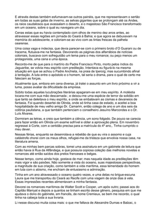E através destas também esfumavam-se outros painéis, que me representavam o sertão
em todas as suas galas de inverno, as selvas gigantes que se prolongam até os Andes,
os raios caudalosos que avassalam o deserto, e o majestoso São Francisco transformado
em um oceano, sobre o qual eu navegara um dia.
Cenas estas que eu havia contemplado com olhos de menino dez anos antes, ao
atravessar essas regiões em jornada do Ceará à Bahia; e que agora se debuxavam na
memória do adolescente, e coloriam-se ao vivo com as tintas frescas da palheta
cearense.
Uma coisa vaga e indecisa, que devia parecer-se com o primeiro broto d’O Guarani ou de
Iracema, flutuava-me na fantasia. Devorando as páginas dos alfarrábios de notícias
coloniais, buscava com sofreguidão um tema para o meu romance; ou peço menos um
protagonista, uma cena e uma época.
Recordo-me de que para o martírio do Padre Francisco Pinto, morto pelos índios do
Jaguaribe, se volvia meu espírito com predileção. Intentava eu figurá-lo na mesma
situação em que se achou o Padre Anchieta, na praia de Iperoíg; mas sucumbindo afinal
à tentação. A luta entre o apóstolo e o homem, tal seria o drama, para o qual de certo me
faleciam as forças.
Atualmente que, embora em cena diversa, já tratei o assunto em um livro próximo a vir a
luma, posso avaliar da dificuldade da empresa.
Súbito todas aquelas lucubrações literárias apagaram-se em meu espírito. A moléstia
tocara-me com sua mão descarnada ; e deixou-me uma espécie de terror da solidão em
que tanto se deleitava o meu espírito, e onde se embalavam as cismas e devaneios de
fantasia. Foi quando desertei de Olinda, onde só tinha casa de estado, e aceitei a boa
hospitalidade de meu velho amigo Dr. Camarim, então colega de ano e um dos seis da
colônia paulistana, a que também pertenciam o conselheiro Jesuíno Marcondes e o Dr.
Luís Álvares.
Dormiram as letras, e creio que também a ciência, um sono folgado. De pouco se carecia
para fazer então em Olinda um exame sofrível e obter a aprovação plena. Em novembro
regressei à Corte, com a certidão precisa para a matrícula do 4º ano,. Tinha cumprido o
meu dever.
Nessas férias, enquanto se desenrolava a rebelião de que eu vira o assomo e cuja
catástrofe chorei com os meus olhos, refugiei-me da tristeza que envolvia nossa casa, na
literatura amena.
Com as minhas bem parcas sobras, tomei uma assinatura em um gabinete de leitura que
então havia à Rua da Alfândega, e que possuía copiosa coleção das melhores novelas e
romances até então saídos dos prelos franceses e belgas.
Nesse tempo, como ainda hoje, gostava de mar; mas naquela idade as predileções têm
mais vigor e são paixões. Não somente a vista do oceano, suas majestosas perspectivas,
a magnitude de sua criação, como também a vida marítima, essa temeridade do homem
em luta com o abismo, me enchiam de entusiasmo e admiração.
Tinha em um ano atravessado o oceano quatro vezes, e uma delas no brigue-escuna
Laura que me transportou do Ceará ao Recife com uma viagem de onze dias à vela.
Essas impressões recentes alimentavam a minha fantasia.
Devorei os romances marítimos de Walter Scott e Cooper, um após outro; passei aos do
Capitão Marryat e depois a quantos se tinham escrito desse gênero, pesquisa em que me
ajudava o dono do gabinete, em francês, de nome Cremieux, se bem me recordo, o qual
tinha na cabeça toda a sua livraria.
Li nesse discurso muita coisa mais: o que me faltava de Alexandre Dumas e Balzac, o
 