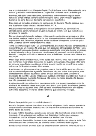 que encontrei de Arlincourt, Frederico Soulié, Eugênio Sue e outros. Mas nada valia para
mim as grandiosas marinhas de Scott e Cooper e os combates heróicos de Marryat.
Foi então, faz agora vinte e seis anos, que formei o primeiro esboço regular de um
romance, e meti ombros à empresa com infatigável porfia. Enchi rimas de papel que
tiveram a má sorte de servir de mecha para acender o cachimbo.
Eis o caso. Já formado e praticante no escritório do Dr. Caetano Alberto, passava eu o
dia, ausente de nossa chácara, à Rua do Maruí, nº 7 A.
Meus queridos manuscritos, o mais precioso tesouro para mim, eu os trancara na
cômoda; como, porém, tomassem o lugar da roupa, os tinham, sem que eu soubesse,
arrumado na estante.
Daí, um desalmado hóspede, todas as noites quando queria pitar, arrancava uma folha,
que torcia a modo de pavio e acendia na vela. Apenas escaparam ao incendiário alguns
capítulos em dois canhenhos, cuja letra miúda a custo se distingue no borrão de que a
tinta. Oxidando-se com o tempo,saturou o papel.
Tinha esse romance pôr título – Os Contrabandistas. Sua feitura havia de ser consoante à
inexperiência de um moço de 18 anos, que nem possuía o gênio precoce de Victor Hugo,
nem tinha outra educação literária, senão essa superficial e imperfeita, bebida em leituras
a esmo. Minha ignorância dos estudos clássicos era tal, que eu só conhecia Virgílio e
Horácio, como pontos difíceis do exame de latim, e de Homero apenas sabia o nome e a
reputação.
Mas o traço d’Os Contrabandistas, como o gizei aos 18 anos, ainda hoje o tenho pôr um
dos melhores e mais felizes de quantos me sugeriu a imaginação. Houvesse editor para
as obras de longo fôlego, que já essa andaria a correr mundo, de preferência a muitas
outras que dei à estampa nestes últimos anos.
A variedade dos gêneros que abrangia este romance, desde o idílio até a epopéia, era o
que sobretudo me prendia e agradava. Trabalhava, não pela ordem dos capítulos, mas
destacadamente esta ou aquela das partes em que se dividia a obra. Conforme a
disposição do espírito e veia da imaginação, buscava entre todos o episódio que mais se
moldava às idéias do momento. Tinha para não perder-me nesse Dédalo o fio da ação
que não cessava de percorrer.
A estas circunstâncias atribuo ter o meu pensamento, que eu sempre conheci ávida de
novidade, se demorado nesse esboço pôr tanto tempo; pois, quatro anos depois, já então
formado, ainda era aquele o tema único de meus tentamens no romance; e se alguma
outra idéia despontou, foi ela tão pálida e efêmera que não deixou vestígios.


                                            VII


Eis-me de repente lançado no turbilhão do mundo.
Ao cabo de quatro anos de tirocínio na advocacia, a imprensa diária, na qual apenas me
arriscara como folhetinista, arrebatou-me. Em fins de 1856 achei-me redator-chefe do
Diário do Rio de Janeiro.
É longa a história dessa luta, que absorveu cerca de três dos melhores anos de minha
mocidade. Aí se acrisolaram as audácias que desgostos, insultos, nem ameaças
conseguiram quebrar até agora; antes parece que as afiam com o tempo.
Ao findar o ano, houve idéia de oferecer aos assinantes da folha, um mimo de festa. Saiu
um romancete, meu primeiro livro, se tal nome cabe a um folheto de 60 páginas.
Escrevi Cinco Minutos em meia dúzia de folhetins que iam saindo na folha dia pôr dia, e
 