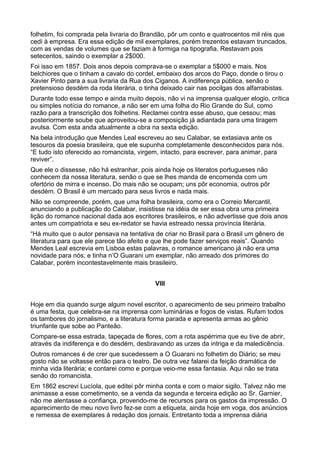 folhetim, foi comprada pela livraria do Brandão, pôr um conto e quatrocentos mil réis que
cedi à empresa. Era essa edição de mil exemplares, porém trezentos estavam truncados,
com as vendas de volumes que se faziam à formiga na tipografia. Restavam pois
setecentos, saindo o exemplar a 2$000.
Foi isso em 1857. Dois anos depois comprava-se o exemplar a 5$000 e mais. Nos
belchiores que o tinham a cavalo do cordel, embaixo dos arcos do Paço, donde o tirou o
Xavier Pinto para a sua livraria da Rua dos Ciganos. A indiferença pública, senão o
pretensioso desdém da roda literária, o tinha deixado cair nas pocilgas dos alfarrabistas.
Durante todo esse tempo e ainda muito depois, não vi na imprensa qualquer elogio, crítica
ou simples notícia do romance, a não ser em uma folha do Rio Grande do Sul, como
razão para a transcrição dos folhetins. Reclamei contra esse abuso, que cessou; mas
posteriormente soube que aproveitou-se a composição já adiantada para uma tiragem
avulsa. Com esta anda atualmente a obra na sexta edição.
Na bela introdução que Mendes Leal escreveu ao seu Calabar, se extasiava ante os
tesouros da poesia brasileira, que ele supunha completamente desconhecidos para nós.
“E tudo isto oferecido ao romancista, virgem, intacto, para escrever, para animar, para
reviver”.
Que ele o dissesse, não há estranhar, pois ainda hoje os literatos portugueses não
conhecem da nossa literatura, senão o que se lhes manda de encomenda com um
ofertório de mirra e incenso. Do mais não se ocupam; uns pôr economia, outros pôr
desdém. O Brasil é um mercado para seus livros e nada mais.
Não se compreende, porém, que uma folha brasileira, como era o Correio Mercantil,
anunciando a publicação do Calabar, insistisse na idéia de ser essa obra uma primeira
lição do romance nacional dada aos escritores brasileiros, e não advertisse que dois anos
antes um compatriota e seu ex-redator se havia estreado nessa província literária.
“Há muito que o autor pensava na tentativa de criar no Brasil para o Brasil um gênero de
literatura para que ele parece tão afeito e que lhe pode fazer serviços reais”. Quando
Mendes Leal escrevia em Lisboa estas palavras, o romance americano já não era uma
novidade para nós; e tinha n’O Guarani um exemplar, não arreado dos primores do
Calabar, porém incontestavelmente mais brasileiro.


                                            VIII


Hoje em dia quando surge algum novel escritor, o aparecimento de seu primeiro trabalho
é uma festa, que celebra-se na imprensa com luminárias e fogos de vistas. Rufam todos
os tambores do jornalismo, e a literatura forma parada e apresenta armas ao gênio
triunfante que sobe ao Panteão.
Compare-se essa estrada, tapeçada de flores, com a rota aspérrima que eu tive de abrir,
através da indiferença e do desdém, desbravando as urzes da intriga e da maledicência.
Outros romances é de crer que sucedessem a O Guarani no folhetim do Diário; se meu
gosto não se voltasse então para o teatro. De outra vez falarei da feição dramática de
minha vida literária; e contarei como e porque veio-me essa fantasia. Aqui não se trata
senão do romancista.
Em 1862 escrevi Lucíola, que editei pôr minha conta e com o maior sigilo. Talvez não me
animasse a esse cometimento, se a venda da segunda e terceira edição ao Sr. Garnier,
não me alentasse a confiança, provendo-me de recursos para os gastos da impressão. O
aparecimento de meu novo livro fez-se com a etiqueta, ainda hoje em voga, dos anúncios
e remessa de exemplares à redação dos jornais. Entretanto toda a imprensa diária
 