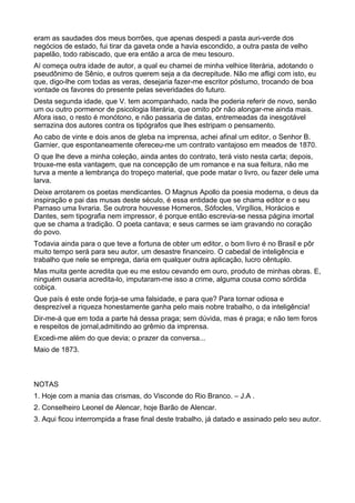 eram as saudades dos meus borrões, que apenas despedi a pasta auri-verde dos
negócios de estado, fui tirar da gaveta onde a havia escondido, a outra pasta de velho
papelão, todo rabiscado, que era então a arca de meu tesouro.
Aí começa outra idade de autor, a qual eu chamei de minha velhice literária, adotando o
pseudônimo de Sênio, e outros querem seja a da decrepitude. Não me afligi com isto, eu
que, digo-lhe com todas as veras, desejaria fazer-me escritor póstumo, trocando de boa
vontade os favores do presente pelas severidades do futuro.
Desta segunda idade, que V. tem acompanhado, nada lhe poderia referir de novo, senão
um ou outro pormenor de psicologia literária, que omito pôr não alongar-me ainda mais.
Afora isso, o resto é monótono, e não passaria de datas, entremeadas da inesgotável
serrazina dos autores contra os tipógrafos que lhes estripam o pensamento.
Ao cabo de vinte e dois anos de gleba na imprensa, achei afinal um editor, o Senhor B.
Garnier, que espontaneamente ofereceu-me um contrato vantajoso em meados de 1870.
O que lhe deve a minha coleção, ainda antes do contrato, terá visto nesta carta; depois,
trouxe-me esta vantagem, que na concepção de um romance e na sua feitura, não me
turva a mente a lembrança do tropeço material, que pode matar o livro, ou fazer dele uma
larva.
Deixe arrotarem os poetas mendicantes. O Magnus Apollo da poesia moderna, o deus da
inspiração e pai das musas deste século, é essa entidade que se chama editor e o seu
Parnaso uma livraria. Se outrora houvesse Homeros, Sófocles, Virgílios, Horácios e
Dantes, sem tipografia nem impressor, é porque então escrevia-se nessa página imortal
que se chama a tradição. O poeta cantava; e seus carmes se iam gravando no coração
do povo.
Todavia ainda para o que teve a fortuna de obter um editor, o bom livro é no Brasil e pôr
muito tempo será para seu autor, um desastre financeiro. O cabedal de inteligência e
trabalho que nele se emprega, daria em qualquer outra aplicação, lucro cêntuplo.
Mas muita gente acredita que eu me estou cevando em ouro, produto de minhas obras. E,
ninguém ousaria acredita-lo, imputaram-me isso a crime, alguma cousa como sórdida
cobiça.
Que país é este onde forja-se uma falsidade, e para que? Para tornar odiosa e
desprezível a riqueza honestamente ganha pelo mais nobre trabalho, o da inteligência!
Dir-me-á que em toda a parte há dessa praga; sem dúvida, mas é praga; e não tem foros
e respeitos de jornal,admitindo ao grêmio da imprensa.
Excedi-me além do que devia; o prazer da conversa...
Maio de 1873.



NOTAS
1. Hoje com a mania das crismas, do Visconde do Rio Branco. – J.A .
2. Conselheiro Leonel de Alencar, hoje Barão de Alencar.
3. Aqui ficou interrompida a frase final deste trabalho, já datado e assinado pelo seu autor.
 