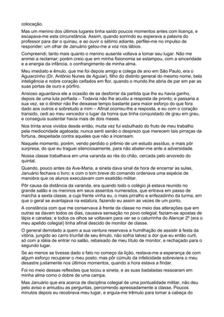 colocação.
Mas um menino dos últimos lugares tinha saído poucos momentos antes com licença, e
escapava-me esta circunstância. Assim, quando sorrindo eu esperava a palavra do
professor para dar o quinau, e ao ouvir o sétimo adiante, perfilei-me no impulso de
responder; um olhar de Januário gelou-me a voz nos lábios.
Compreendi; tanto mais quanto o menino ausente voltava a tomar seu lugar. Não me
animei a reclamar; porém creio que em minha fisionomia se estampou, com a sinceridade
e a energia da infância, o confrangimento de minha alma.
Meu imediato e êmulo, que me foi depois amigo e colega de ano em São Paulo, era o
Aguiarzinho (Dr. Antônio Nunes de Aguiar), filho do distinto general do mesmo nome, bela
inteligência e nobre coração ceifados em flor, quando o mundo lhe abria de par em par as
suas portas de ouro e pórfiro.
Ansioso aguardava ele a ocasião de se desforrar da partida que lhe eu havia ganho,
depois de uma luta porfiada – Todavia não lhe acudiu a resposta de pronto; e passaria a
sua vez, se o diretor não lhe deixasse tempo bastante para maior esforço do que fora
dado aos outros e sobretudo a mim – Afinal ocorreu-lhe a resposta, e eu com o coração
transido, cedi ao meu vencedor o lugar da honra que tinha conquistado de grau em grau,
e conseguia sustentar havia mais de dois meses.
Nos trinta anos vividos desde então, muita vez fui esbulhado do fruto de meu trabalho
pela mediocridade agaloada; nunca senti senão o desprezo que merecem tais pirraças da
fortuna, despeitada contra aqueles que não a incensam.
Naquele momento, porém, vendo perdido o prêmio de um estudo assíduo, e mais pôr
surpresa, do que eu traguei silenciosamente, para não abater-me ante a adversidade.
Nossa classe trabalhava em uma varanda ao rés do chão, cercada pelo arvoredo do
quintal.
Quando, pouco antes da Ave-Maria, a sineta dava sinal da hora de encerrar as sulas,
Januário fechava o livro; e com o tom breve do comando ordenava uma espécie de
manobra que os alunos executavam com exatidão militar.
Pôr causa da distância da varanda, era quando todo o colégio já estava reunido no
grande salão e os meninos em seus assentos numerados, que entrava em passo de
marcha a sexta classe, a cuja frente vinha eu, o mais pirralho e enfezadinho da turma, em
que o geral se avantajava na estatura, fazendo eu assim as vezes de um ponto.
A constância com que me conservava à frente da classe no meio das alterações que em
outras se davam todos os dias, causava sensação no povo colegial; faziam-se apostas de
lápis e canetas; e todos os olhos se voltavam para ver se o caturrinha do Alencar 2º (era o
meu apelido colegial) tinha afinal descido de monitor de classe.
O general derrotado a quem a sua ventura reservava a humilhação de assistir à festa da
vitória, jungido ao carro triunfal de seu êmulo, não sofria talvez a dor que eu então curti,
só com a idéia de entrar no salão, rebaixado de meu título de monitor, e rechaçado para o
segundo lugar.
Se ao menos se tivesse dado o fato no começo da lição, restava-me a esperança de com
algum esforço recuperar o meu posto; mas pôr cúmulo da infelicidade sobreviera o meu
desastre justamente nos últimos momentos, quando a hora estava a findar.
Foi no meio dessas reflexões que tocou a sineta, e as suas badaladas ressoaram em
minha alma como o dobre de uma campa.
Mas Januário que era acerca de disciplina colegial de uma pontualidade militar, não deu
pelo aviso e amiudou as perguntas, percorrendo apressadamente a classe. Poucos
minutos depois eu recobrava meu lugar, e erguia-me trêmulo para tomar a cabeça do
 