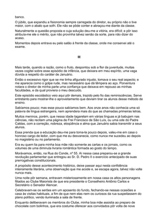 banco.
O júbilo, que expandiu a fisionomia sempre carregada do diretor, eu próprio não o tive
maior, com o abalo que sofri. Ele não se pôde conter e abraçou-me diante da classe.
Naturalmente a questão proposta e cuja solução deu-me a vitória, era difícil; e pôr isso
atribuía-me ele o mérito, que não provinha talvez senão da sorte, para não dizer do
acaso.
Momentos depois entrava eu pelo salão à frente da classe, onde me conservei até o
exame.


                                             III


Mais tarde, quando a razão, como o fruto, despontou sob a flor da juventude, muitas
vezes cogitei sobre esse episódio de infância, que deixara em meu espírito, uma vaga
dúvida a respeito do caráter de Januário.
Então o excessivo rigor que se me tinha afigurado injusto, tomava o seu real aspecto; e
me aparecia como o golpe rude, mas necessário que dá têmpera ao aço. Porventura
notara o diretor de minha parte uma confiança que deixava em repouso as minhas
faculdades, e da qual proviera o meu descuido.
Este episódio escolástico veio aqui pôr demais, trazido pelo fio das reminiscências. Serve
entretanto para mostrar-lhe o aproveitamento que deviam tirar os alunos desse método de
ensino.
Sabíamos pouco; mas esse pouco sabíamos bem. Aos onze anos não conhecia uma só
palavra de língua estrangeira, nem aprendera mais do que as chamadas primeiras letras.
Muitos meninos, porém, que nessa idade tagarelam em várias línguas e já babujam nas
ciências, não recitam uma página de Frei Francisco de São Luís, ou uma ode do Padre
Caldas, com a correção, nobreza, eloqüência e alma que Januário sabia transmitir a seus
alunos.
Essa prenda que a educação deu-me para toma-la pouco depois, valeu-me em casa o
honroso cargo de ledor, com que me eu desvanecia, como nunca me sucedeu ao depois
no magistério ou no parlamento.
Era eu quem lia para minha boa mãe não somente as cartas e os jornais, como os
volumes de uma diminuta livraria romântica formada ao gosto do tempo.
Morávamos, então, na Rua do Conde, nº 55. Aí nessa casa preparou-se a grande
revolução parlamentar que entregou ao Sr. D. Pedro II o exercício antecipado de suas
prerrogativas constitucionais.
A propósito desse acontecimento histórico, deixe passar aqui nesta confidência
inteiramente literária, uma observação que me acode e, se escapa agora, talvez não volte
nunca mais.
Uma noite pôr semana, entravam misteriosamente em nossa casa os altos personagens
filiados ao Clube Maiorista de que era presidente o Conselheiro Antônio Carlos e
Secretário o Senador Alencar.
Celebravam-se os serões em um aposento do fundo, fechando-se nessas ocasiões a
casa às visitas habituais, a fim de que nem elas nem os curiosos da rua suspeitassem do
plano político, vendo iluminada a sala de frente.
Enquanto deliberavam os membros do Clube, minha boa mãe assistia ao preparo de
chocolate com bolinhos, que era costume oferecer aos convidados pôr volta de nove
 