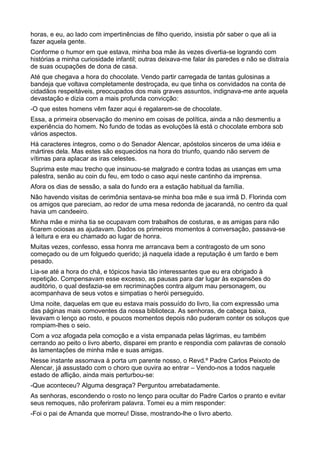 horas, e eu, ao lado com impertinências de filho querido, insistia pôr saber o que ali ia
fazer aquela gente.
Conforme o humor em que estava, minha boa mãe às vezes divertia-se logrando com
histórias a minha curiosidade infantil; outras deixava-me falar às paredes e não se distraía
de suas ocupações de dona de casa.
Até que chegava a hora do chocolate. Vendo partir carregada de tantas gulosinas a
bandeja que voltava completamente destroçada, eu que tinha os convidados na conta de
cidadãos respeitáveis, preocupados dos mais graves assuntos, indignava-me ante aquela
devastação e dizia com a mais profunda convicção:
-O que estes homens vêm fazer aqui é regalarem-se de chocolate.
Essa, a primeira observação do menino em coisas de política, ainda a não desmentiu a
experiência do homem. No fundo de todas as evoluções lá está o chocolate embora sob
vários aspectos.
Há caracteres íntegros, como o do Senador Alencar, apóstolos sinceros de uma idéia e
mártires dela. Mas estes são esquecidos na hora do triunfo, quando não servem de
vítimas para aplacar as iras celestes.
Suprima este mau trecho que insinuou-se malgrado e contra todas as usanças em uma
palestra, senão au coin du feu, em todo o caso aqui neste cantinho da imprensa.
Afora os dias de sessão, a sala do fundo era a estação habitual da família.
Não havendo visitas de cerimônia sentava-se minha boa mãe e sua irmã D. Florinda com
os amigos que pareciam, ao redor de uma mesa redonda de jacarandá, no centro da qual
havia um candeeiro.
Minha mãe e minha tia se ocupavam com trabalhos de costuras, e as amigas para não
ficarem ociosas as ajudavam. Dados os primeiros momentos à conversação, passava-se
à leitura e era eu chamado ao lugar de honra.
Muitas vezes, confesso, essa honra me arrancava bem a contragosto de um sono
começado ou de um folguedo querido; já naquela idade a reputação é um fardo e bem
pesado.
Lia-se até a hora do chá, e tópicos havia tão interessantes que eu era obrigado à
repetição. Compensavam esse excesso, as pausas para dar lugar às expansões do
auditório, o qual desfazia-se em recriminações contra algum mau personagem, ou
acompanhava de seus votos e simpatias o herói perseguido.
Uma noite, daquelas em que eu estava mais possuído do livro, lia com expressão uma
das páginas mais comoventes da nossa biblioteca. As senhoras, de cabeça baixa,
levavam o lenço ao rosto, e poucos momentos depois não puderam conter os soluços que
rompiam-lhes o seio.
Com a voz afogada pela comoção e a vista empanada pelas lágrimas, eu também
cerrando ao peito o livro aberto, disparei em pranto e respondia com palavras de consolo
às lamentações de minha mãe e suas amigas.
Nesse instante assomava à porta um parente nosso, o Revd.º Padre Carlos Peixoto de
Alencar, já assustado com o choro que ouvira ao entrar – Vendo-nos a todos naquele
estado de aflição, ainda mais perturbou-se:
-Que aconteceu? Alguma desgraça? Perguntou arrebatadamente.
As senhoras, escondendo o rosto no lenço para ocultar do Padre Carlos o pranto e evitar
seus remoques, não proferiram palavra. Tomei eu a mim responder:
-Foi o pai de Amanda que morreu! Disse, mostrando-lhe o livro aberto.
 