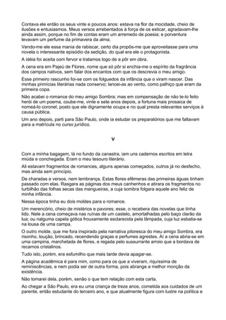 Contava ele então os seus vinte e poucos anos: estava na flor da mocidade, cheio de
ilusões e entusiasmos. Meus versos arrebentados à força de os esticar, agradavam-lhe
ainda assim, porque no fim de contas eram um arremedo de poesia; e porventura
levavam um perfume da primavera da alma.
Vendo-me ele essa mania de rabiscar, certo dia propôs-me que aproveitasse para uma
novela o interessante episódio da sedição, do qual era ele o protagonista.
A idéia foi aceita com fervor e tratamos logo de a pôr em obra.
A cena era em Pajeú de Flores, nome que só pôr si enchia-me o espírito da fragrância
dos campos nativos, sem falar dos encantos com que os descrevia o meu amigo.
Esse primeiro rascunho foi-se com os folguedos da infância que o viram nascer. Das
minhas primícias literárias nada conservo; lancei-as ao vento, como palhiço que eram da
primeira copa.
Não acabei o romance do meu amigo Sombra; mas em compensação de não te-lo feito
herói de um poema, coube-me, vinte e sete anos depois, a fortuna mais prosaica de
nomeá-lo coronel, posto que ele dignamente ocupa e no qual presta relevantes serviços à
causa pública.
Um ano depois, parti para São Paulo, onde ia estudar os preparatórios que me faltavam
para a matrícula no curso jurídico.


                                            V


Com a minha bagagem, lá no fundo da canastra, iam uns cadernos escritos em letra
miúda e conchegada. Eram o meu tesouro literário.
Ali estavam fragmentos de romances, alguns apenas começados, outros já no desfecho,
mas ainda sem princípio.
De charadas e versos, nem lembrança. Estas flores efêmeras das primeiras águas tinham
passado com elas. Rasgara as páginas dos meus canhenhos e atirara os fragmentos no
turbilhão das folhas secas das mangueiras, a cuja sombra folgara aquele ano feliz de
minha infância.
Nessa época tinha eu dois moldes para o romance.
Um merencório, cheio de mistérios e pavores; esse, o recebera das novelas que tinha
lido. Nele a cena começava nas ruínas de um castelo, amortalhadas pelo baço clarão da
lua; ou nalguma capela gótica frouxamente esclarecida pela lâmpada, cuja luz esbatia-se
na lousa de uma campa.
O outro molde, que me fora inspirado pela narrativa pitoresca do meu amigo Sombra, era
risonho, loução, brincado, recendendo graças e perfumes agrestes. Aí a cena abria-se em
uma campina, marchetada de flores, e regada pelo sussurrante arroio que a bordava de
recamos cristalinos.
Tudo isto, porém, era esfumilho que mais tarde devia apagar-se.
A página acadêmica é para mim, como para os que a viveram, riquíssima de
reminiscências, e nem podia ser de outra forma, pois abrange a melhor monção da
existência.
Não tomarei dela, porém, senão o que tem relação com esta carta.
Ao chegar a São Paulo, era eu uma criança de treze anos, cometida aos cuidados de um
parente, então estudante do terceiro ano, e que atualmente figura com lustre na política e
 