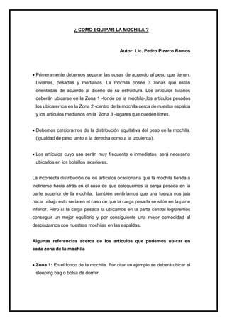 ¿ COMO EQUIPAR LA MOCHILA ?
Autor: Lic. Pedro Pizarro Ramos
 Primeramente debemos separar las cosas de acuerdo al peso que tienen.
Livianas, pesadas y medianas. La mochila posee 3 zonas que están
orientadas de acuerdo al diseño de su estructura. Los artículos livianos
deberán ubicarse en la Zona 1 -fondo de la mochila-,los artículos pesados
los ubicaremos en la Zona 2 -centro de la mochila cerca de nuestra espalda
y los artículos medianos en la Zona 3 -lugares que queden libres.
 Debemos cerciorarnos de la distribución equitativa del peso en la mochila.
(igualdad de peso tanto a la derecha como a la izquierda).
 Los artículos cuyo uso serán muy frecuente o inmediatos; será necesario
ubicarlos en los bolsillos exteriores.
La incorrecta distribución de los artículos ocasionaría que la mochila tienda a
inclinarse hacia atrás en el caso de que coloquemos la carga pesada en la
parte superior de la mochila; también sentiríamos que una fuerza nos jala
hacia abajo esto sería en el caso de que la carga pesada se sitúe en la parte
inferior. Pero si la carga pesada la ubicamos en la parte central lograremos
conseguir un mejor equilibrio y por consiguiente una mejor comodidad al
desplazarnos con nuestras mochilas en las espaldas.
Algunas referencias acerca de los artículos que podemos ubicar en
cada zona de la mochila
 Zona 1: En el fondo de la mochila. Por citar un ejemplo se deberá ubicar el
sleeping bag o bolsa de dormir.
 