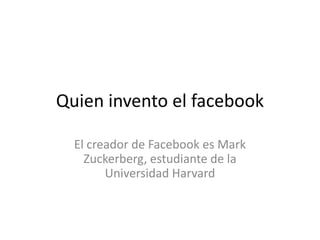 Quien invento el facebook El creador de Facebook es Mark Zuckerberg, estudiante de la Universidad Harvard 
