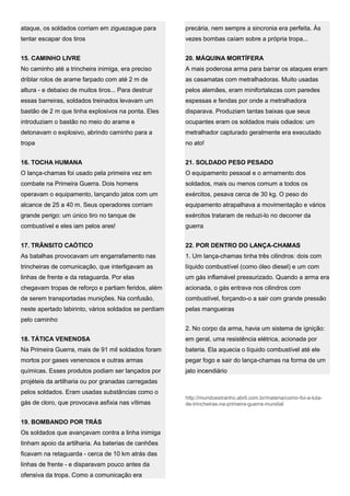 ataque, os soldados corriam em ziguezague para
tentar escapar dos tiros
15. CAMINHO LIVRE
No caminho até a trincheira inimiga, era preciso
driblar rolos de arame farpado com até 2 m de
altura - e debaixo de muitos tiros... Para destruir
essas barreiras, soldados treinados levavam um
bastão de 2 m que tinha explosivos na ponta. Eles
introduziam o bastão no meio do arame e
detonavam o explosivo, abrindo caminho para a
tropa
16. TOCHA HUMANA
O lança-chamas foi usado pela primeira vez em
combate na Primeira Guerra. Dois homens
operavam o equipamento, lançando jatos com um
alcance de 25 a 40 m. Seus operadores corriam
grande perigo: um único tiro no tanque de
combustível e eles iam pelos ares!
17. TRÂNSITO CAÓTICO
As batalhas provocavam um engarrafamento nas
trincheiras de comunicação, que interligavam as
linhas de frente e da retaguarda. Por elas
chegavam tropas de reforço e partiam feridos, além
de serem transportadas munições. Na confusão,
neste apertado labirinto, vários soldados se perdiam
pelo caminho
18. TÁTICA VENENOSA
Na Primeira Guerra, mais de 91 mil soldados foram
mortos por gases venenosos e outras armas
químicas. Esses produtos podiam ser lançados por
projéteis da artilharia ou por granadas carregadas
pelos soldados. Eram usadas substâncias como o
gás de cloro, que provocava asfixia nas vítimas
19. BOMBANDO POR TRÁS
Os soldados que avançavam contra a linha inimiga
tinham apoio da artilharia. As baterias de canhões
ficavam na retaguarda - cerca de 10 km atrás das
linhas de frente - e disparavam pouco antes da
ofensiva da tropa. Como a comunicação era
precária, nem sempre a sincronia era perfeita. Às
vezes bombas caíam sobre a própria tropa...
20. MÁQUINA MORTÍFERA
A mais poderosa arma para barrar os ataques eram
as casamatas com metralhadoras. Muito usadas
pelos alemães, eram minifortalezas com paredes
espessas e fendas por onde a metralhadora
disparava. Produziam tantas baixas que seus
ocupantes eram os soldados mais odiados: um
metralhador capturado geralmente era executado
no ato!
21. SOLDADO PESO PESADO
O equipamento pessoal e o armamento dos
soldados, mais ou menos comum a todos os
exércitos, pesava cerca de 30 kg. O peso do
equipamento atrapalhava a movimentação e vários
exércitos trataram de reduzi-lo no decorrer da
guerra
22. POR DENTRO DO LANÇA-CHAMAS
1. Um lança-chamas tinha três cilindros: dois com
líquido combustível (como óleo diesel) e um com
um gás inflamável pressurizado. Quando a arma era
acionada, o gás entrava nos cilindros com
combustível, forçando-o a sair com grande pressão
pelas mangueiras
2. No corpo da arma, havia um sistema de ignição:
em geral, uma resistência elétrica, acionada por
bateria. Ela aquecia o líquido combustível até ele
pegar fogo e sair do lança-chamas na forma de um
jato incendiário
http://mundoestranho.abril.com.br/materia/como-foi-a-luta-
de-trincheiras-na-primeira-guerra-mundial
 