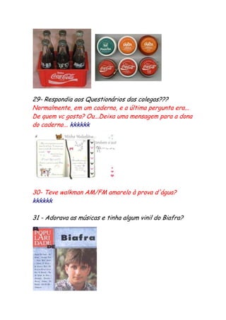 29- Respondia aos Questionários das colegas???
Normalmente, em um caderno, e a última pergunta era...
De quem vc gosta? Ou...Deixa uma mensagem para a dona
do caderno... kkkkkk




30- Teve walkman AM/FM amarelo à prova d'água?
kkkkkk

31 - Adorava as músicas e tinha algum vinil do Biafra?
 