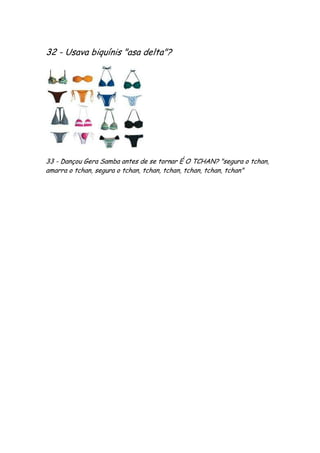 32 - Usava biquínis "asa delta"?




33 - Dançou Gera Samba antes de se tornar É O TCHAN? "segura o tchan,
amarra o tchan, segura o tchan, tchan, tchan, tchan, tchan, tchan"
 