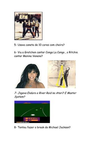 5- Usava caneta de 10 cores com cheiro?

6- Viu a Gretchen cantar Conga La Conga , o Ritchie
cantar Menina Veneno?




7- Jogava Enduro e River Raid no Atari? E Master
System?




8- Tentou fazer o break do Michael Jackson?
 