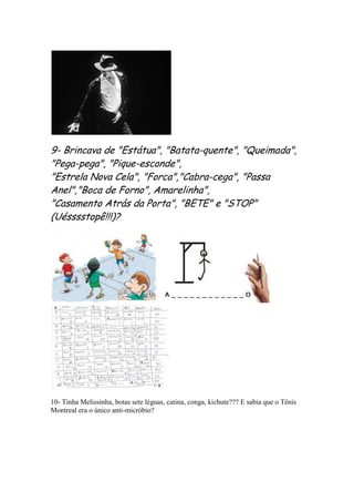 9- Brincava de "Estátua", "Batata-quente", "Queimada",
"Pega-pega", "Pique-esconde",
"Estrela Nova Cela", "Forca","Cabra-cega", "Passa
Anel","Boca de Forno", Amarelinha",
"Casamento Atrás da Porta", "BETE" e "STOP"
(Uésssstopê!!!)?




10- Tinha Melissinha, botas sete léguas, catina, conga, kichute??? E sabia que o Tênis
Montreal era o único anti-micróbio?
 