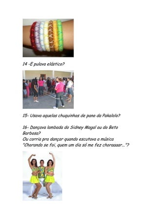 14 -E pulava elástico?




15- Usava aquelas chuquinhas de pano da Pakalolo?

16- Dançava lambada do Sidney Magal ou do Beto
Barbosa?
Ou corria pra dançar quando escutava a música
"Chorando se foi, quem um dia só me fez choraaaar..."?
 