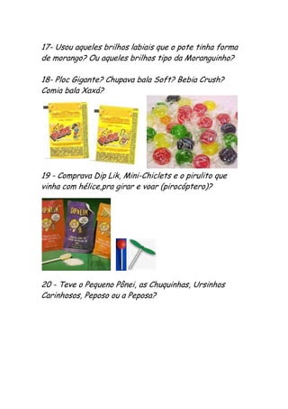 17- Usou aqueles brilhos labiais que o pote tinha forma
de morango? Ou aqueles brilhos tipo da Moranguinho?

18- Ploc Gigante? Chupava bala Soft? Bebia Crush?
Comia bala Xaxá?




19 - Comprava Dip Lik, Mini-Chiclets e o pirulito que
vinha com hélice,pra girar e voar (pirocóptero)?




20 - Teve o Pequeno Pônei, as Chuquinhas, Ursinhos
Carinhosos, Peposo ou a Peposa?
 