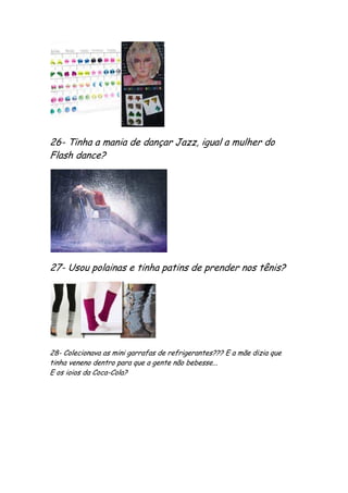 26- Tinha a mania de dançar Jazz, igual a mulher do
Flash dance?




27- Usou polainas e tinha patins de prender nos tênis?




28- Colecionava as mini garrafas de refrigerantes??? E a mãe dizia que
tinha veneno dentro para que a gente não bebesse...
E os ioios da Coca-Cola?
 
