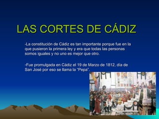 LAS CORTES DE CÁDIZ
 -La constitución de Cádiz es tan importante porque fue en la
 que pusieron la primera ley y era que todas las personas
 somos iguales y no uno es mejor que otro.

 -Fue promulgada en Cádiz el 19 de Marzo de 1812, día de
 San José por eso se llama la “Pepa”.
 