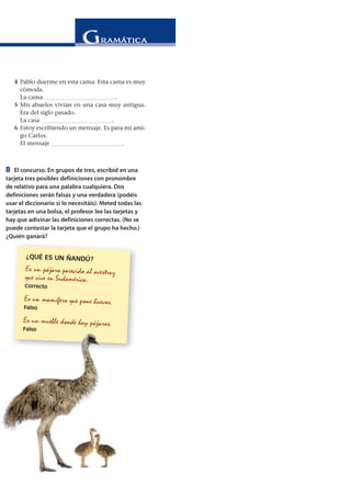 4 Pablo duerme en esta cama. Esta cama es muy
cómoda.
La cama ________________________.
5 Mis abuelos vivían en una casa muy antigua.
Era del siglo pasado.
La casa ________________________.
6 Estoy escribiendo un mensaje. Es para mi ami-
go Carlos.
El mensaje ________________________.
8 El concurso. En grupos de tres, escribid en una
tarjeta tres posibles definiciones con pronombre
de relativo para una palabra cualquiera. Dos
definiciones serán falsas y una verdadera (podéis
usar el diccionario si lo necesitáis). Meted todas las
tarjetas en una bolsa, el profesor lee las tarjetas y
hay que adivinar las definiciones correctas. (No se
puede contestar la tarjeta que el grupo ha hecho.)
¿Quién ganará?
¿QUÉ ES UN ÑANDÚ?
Es un pájaro parecido al avestruz
que vive en Sudamérica.
Correcto
Es un mamífero que pone huevos.
Falso
Es un mueble donde hay pájaros.
Falso
 
