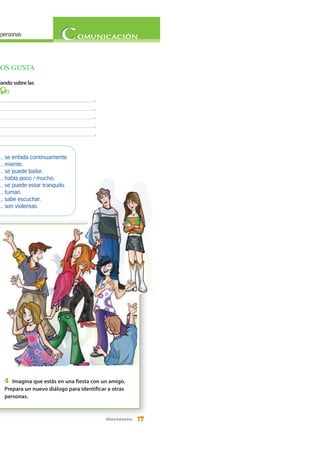 17diecisiete
personas
NOS GUSTA
lando sobre las
3
____________________________________.
____________________________________.
____________________________________.
____________________________________.
____________________________________.
4 Imagina que estás en una fiesta con un amigo.
Prepara un nuevo diálogo para identificar a otras
personas.
... se enfada continuamente.
... miente.
... se puede bailar.
... habla poco / mucho.
... se puede estar tranquilo.
... fuman.
... sabe escuchar.
... son violentas.
 
